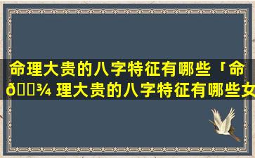 命理大贵的八字特征有哪些「命 🌾 理大贵的八字特征有哪些女人」